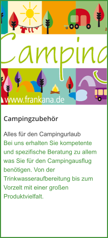 Campingzubehör Alles für den Campingurlaub Bei uns erhalten Sie kompetente und spezifische Beratung zu allem was Sie für den Campingausflug benötigen. Von der Trinkwasseraufbereitung bis zum Vorzelt mit einer großen Produktvielfalt.